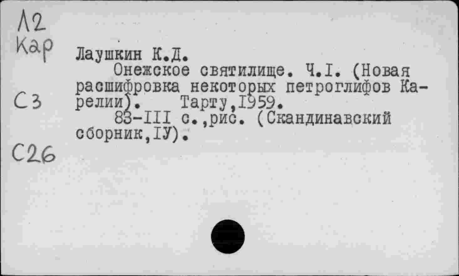 ﻿Л2-
Кар
Сз
C2L6
Лаушкин К.Д.
Онежское святилище. Ч.І. (Новая расшифровка некоторых петроглифов Карелии). Тарту,1959.
83-ІІІ с.,рис. (Скандинавский сборник,ТУ).